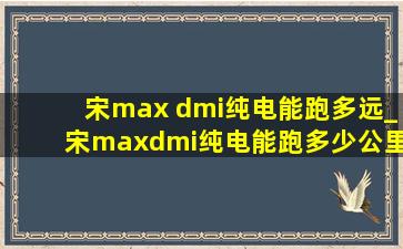 宋max dmi纯电能跑多远_宋maxdmi纯电能跑多少公里